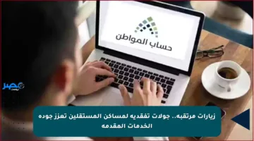 زيارات مرتقبة.. جولات تفقدية لمساكن المستقلين تعزز جودة الخدمات المقدمة